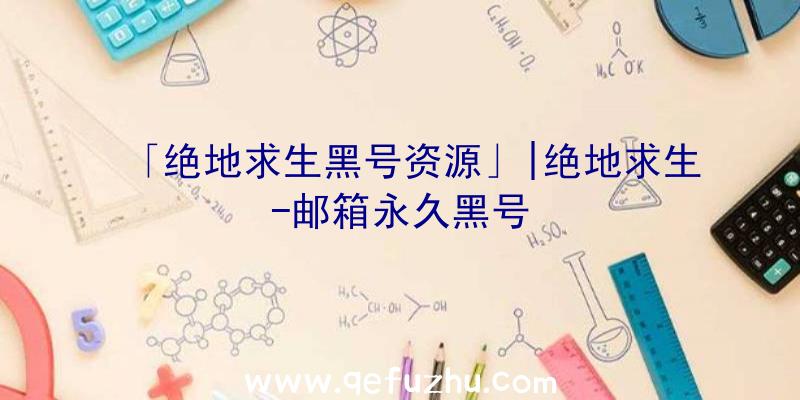 「绝地求生黑号资源」|绝地求生-邮箱永久黑号